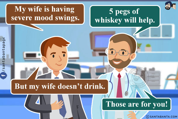 Man: My wife is having severe mood swings.<br/>
Doctor: 5 pegs of whiskey will help.<br/>
Man: But my wife doesn't drink.<br/>
Doctor: Those are for you!