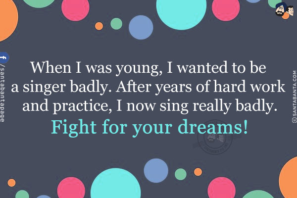 When I was young, I wanted to be a singer badly. After years of hard work and practice, I now sing really badly.<br/>
Fight for your dreams!