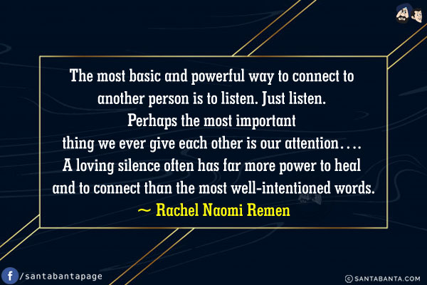 The most basic and powerful way to connect to another person is to listen. Just listen. Perhaps the most important thing we ever give each other is our attention... A loving silence often has far more power to heal and to connect than the most well-intentioned words.