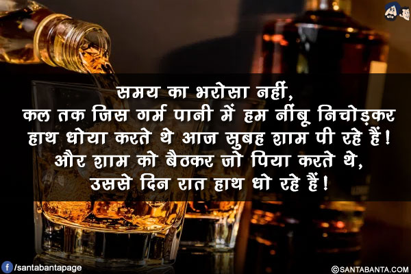 समय का भरोसा नहीं, कल तक जिस गर्म पानी में हम नींबू निचोड़कर हाथ धोया करते थे आज सुबह शाम पी रहे हैं!<br/>
और शाम को बैठकर जो पिया करते थे, उससे दिन रात हाथ धो रहे हैं!