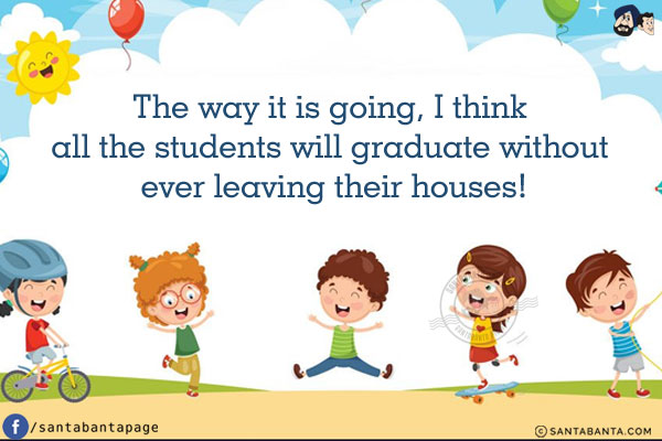 The way it is going, I think all the students will graduate without ever leaving their houses!