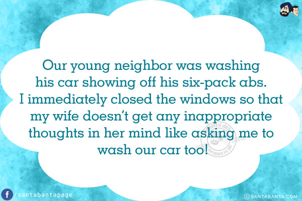 Our young neighbor was washing his car showing off his six-pack abs. I immediately closed the windows so that my wife doesn't get any inappropriate thoughts in her mind like asking me to wash our car too!