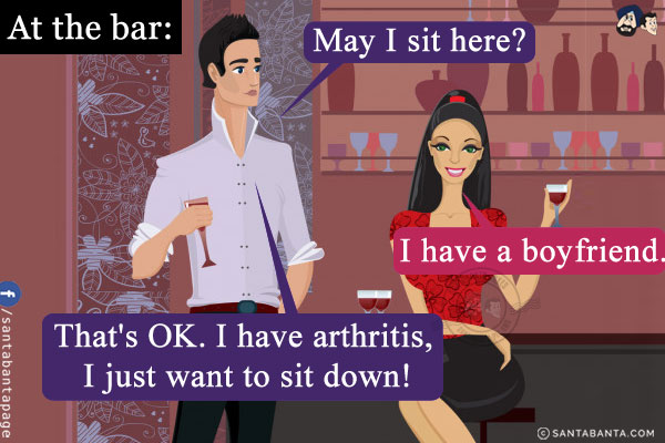 At the bar:<br/>
Man: May I sit here?<br/>
Woman: I have a boyfriend.<br/>
Man: That's OK. I have arthritis, I just want to sit down!