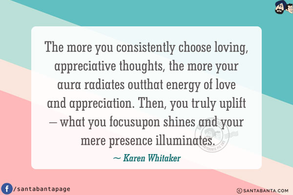 The more you consistently choose loving, appreciative thoughts, the more your aura radiates out that energy of love and appreciation. Then, you truly uplift - what you focus upon shines and your mere presence illuminates.