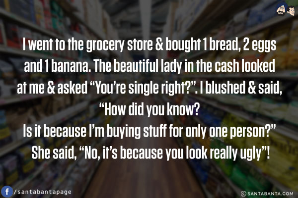 I went to a grocery store & bought 1 bread, 2 eggs and 1 banana. The beautiful lady at the cash counter looked at me & asked `You're single, right?`. I blushed & said, `How did you know? Is it because I'm buying stuff for only one person?`<br/>
She said, `No, it's because you look really ugly`!