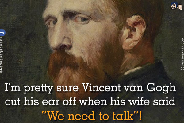 I'm pretty sure Vincent van Gogh cut his ear off when his wife said `We need to talk`!