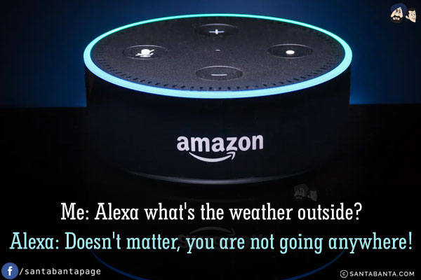 Me: Alexa what's the weather outside?<br/>
Alexa: Doesn't matter, you are not going anywhere!