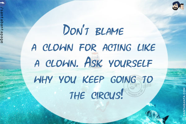 Don't blame a clown for acting like a clown.<br/>
Ask yourself why you keep going to the circus!