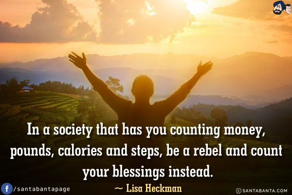 In a society that has you counting money, pounds, calories and steps, 
be a rebel and count your blessings instead.