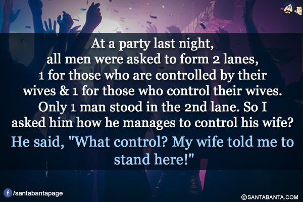 At a party last night, all men were asked to form 2 lanes, 1 for those who are controlled by their wives & 1 for those who control their wives. Only 1 man stood in the 2nd lane. So I asked him how he manages to control his wife?</br>
He said, `What control? My wife told me to stand here!`