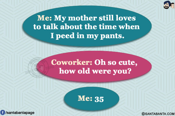 Me: My mother still loves to talk about the time when I peed in my pants.</br>
Coworker: Oh so cute, how old were you?</br>
Me: 35