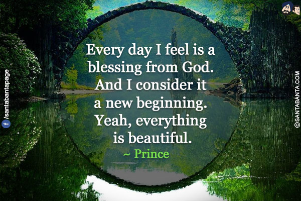 Every day I feel is a blessing from God. And I consider it a new beginning. Yeah, everything is beautiful.