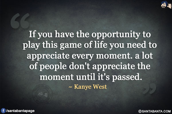 If you have the opportunity to play this game of life you need to appreciate every moment. a lot of people don't appreciate the moment until it's passed.