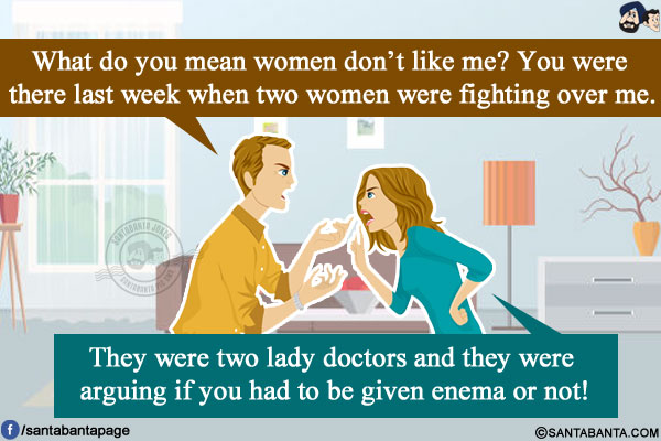 Husband: What do you mean women don't like me? You were there last week when two women were fighting over me.</br>
Wife: They were two lady doctors and they were arguing if you had to be given enema or not!