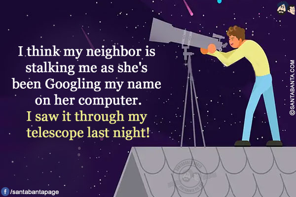 I think my neighbor is stalking me as she's been Googling my name on her computer.</br>
I saw it through my telescope last night!