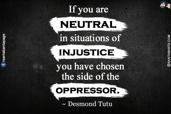 If you are neutral in situations of injustice you have chosen the side of the oppressor.