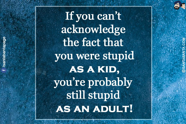 If you can't acknowledge the fact that you were stupid as a kid, you're probably still stupid as an adult!