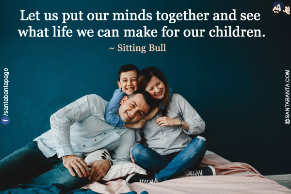 Let us put our minds together and see what life we can make for our children.