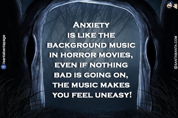 Anxiety is like the background music in horror movies, even if nothing bad is going on, the music makes you feel uneasy!