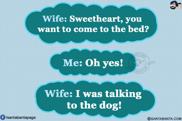 Wife: Sweetheart, you want to come to the bed?<br/>
Me: Oh yes!<br/>
Wife: I was talking to the dog!