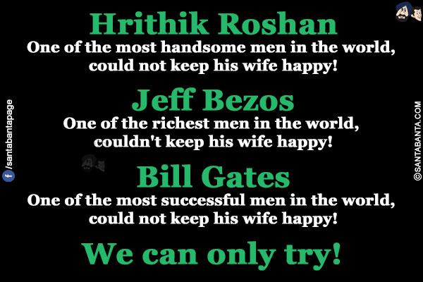 Hrithik Roshan<br/>
One of the most handsome men in the world, could not keep his wife happy!<br/><br/>

Jeff Bezos<br/>
One of the richest men in the world, couldn't keep his wife happy!<br/><br/>

Bill Gates<br/>
One of the most successful men in the world could not keep his wife happy!<br/><br/>

We can only try!