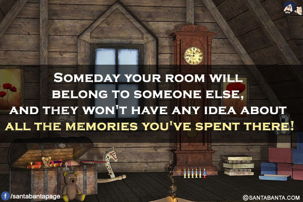 Someday your room will belong to someone else, and they won't have any idea about all the memories you've spent there!