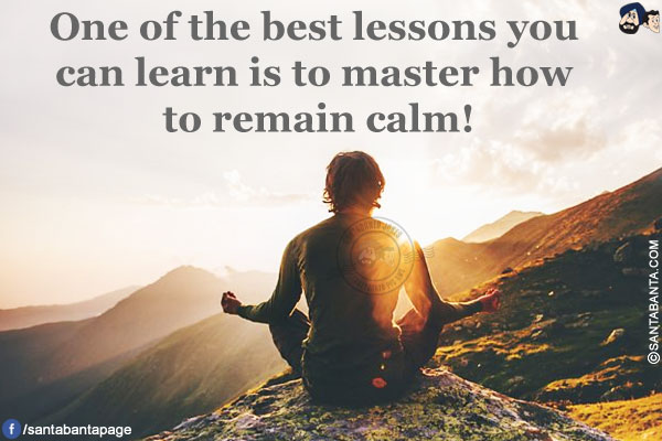 One of the best lessons you can learn is to master how to remain calm!