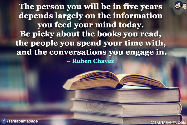 The person you will be in five years depends largely on the information you feed your mind today. Be picky about the books you read, the people you spend your time with, and the conversations you engage in.