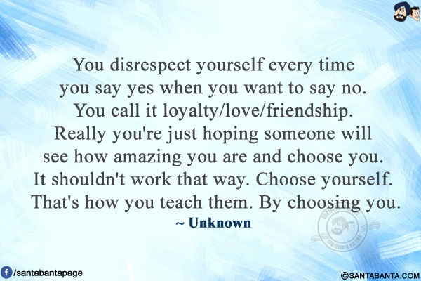 You disrespect yourself every time you say yes when you want to say no. You call it loyalty/love/friendship. Really you're just hoping someone will see how amazing you are and choose you. It shouldn't work that way. Choose yourself. That's how you teach them. By choosing you.