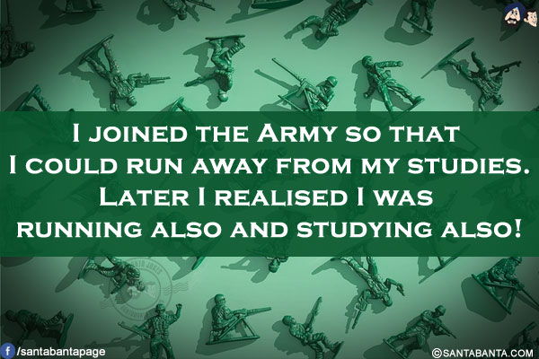 I joined the Army so that I could run away from my studies.</br>
Later I realised I was running also and studying also!