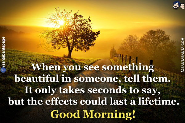 When you see something beautiful in someone, tell them. It only takes seconds to say, but the effects could last a lifetime.</br>
Good Morning!