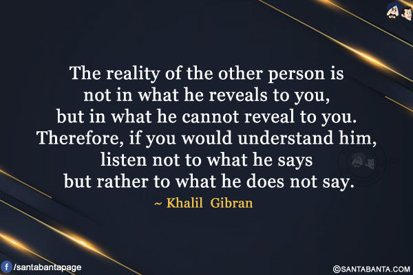 The reality of the other person is not in what he reveals to you, but in what he cannot reveal to you. Therefore, if you would understand him, listen not to what he says but rather to what he does not say.