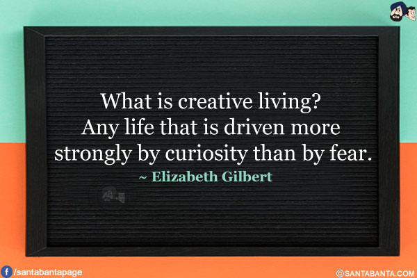 What is creative living? Any life that is driven more strongly by curiosity than by fear.