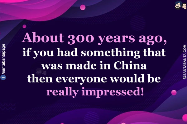 About 300 years ago, if you had something that was made in China then everyone would be really impressed!