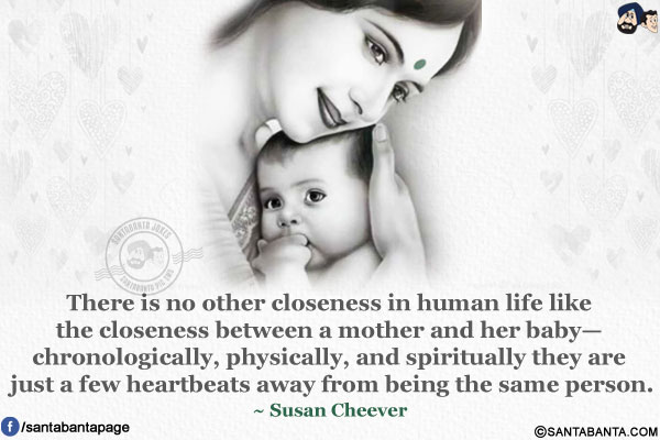 There is no other closeness in human life like the closeness between a mother and her baby- chronologically, physically, and spiritually they are just a few heartbeats away from being the same person.