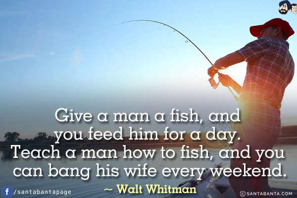 Give a man a fish, and you feed him for a day. Teach a man how to fish, and you can bang his wife every weekend.