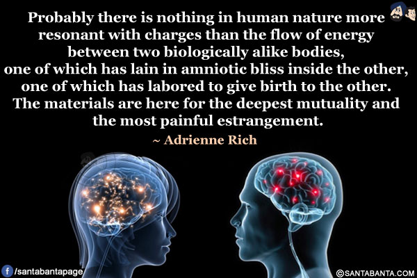 Probably there is nothing in human nature more resonant with charges than the flow of energy between two biologically alike bodies, one of which has lain in amniotic bliss inside the other, one of which has labored to give birth to the other. The materials are here for the deepest mutuality and the most painful estrangement.
