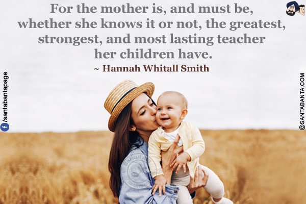 For the mother is, and must be, whether she knows it or not, the greatest, strongest, and most lasting teacher her children have.