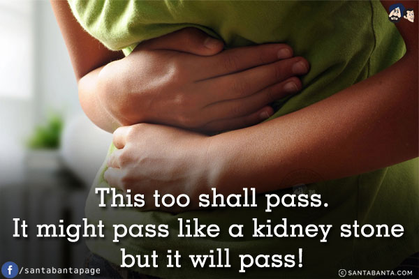 This too shall pass.<br/>
It might pass like a kidney stone but it will pass!