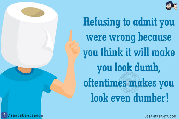 Refusing to admit you were wrong because you think it will make you look dumb, oftentimes makes you look even dumber!