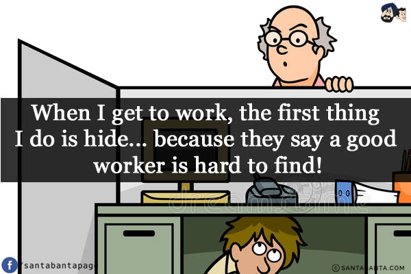 When I get to work, the first thing I do is hide...<br/>
.<br/>
.<br/>
.<br/>
.<br/>
.<br/>
.<br/>
.<br/>
because they say a good worker is hard to find!