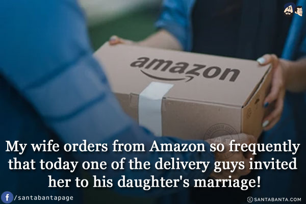 My wife orders from Amazon so frequently that today one of the delivery guys invited her to his daughter's marriage!