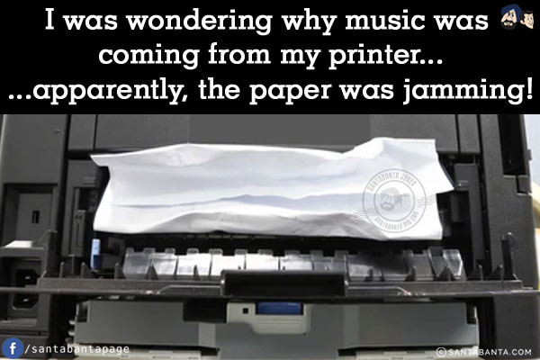 I was wondering why music was coming from my printer...<br/>
.<br/>
.<br/>
.<br/>
.<br/>
.<br/>
.<br/>
...apparently, the paper was jamming!