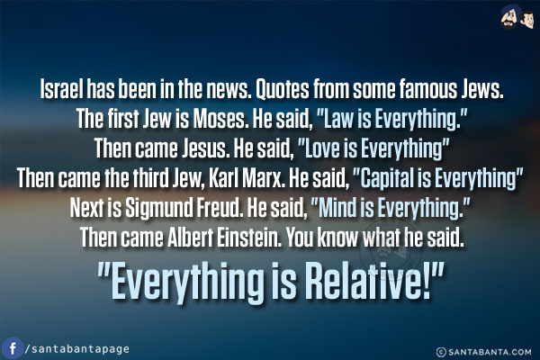 Israel has been in the news. Quotes from some famous Jews.<br/><br/>

The first Jew is Moses. He said, `Law is Everything.`<br/>
Then came Jesus. He said, `Love is Everything`<br/>
Then came the third Jew, Karl Marx. He said, `Capital is Everything`<br/>
Next is Sigmund Freud. He said, `Mind is Everything.`<br/>
Then came Albert Einstein. You know what he said. `Everything is Relative!`