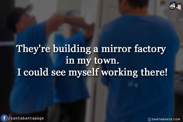 They're building a mirror factory in my town.<br/>
I could see myself working there!