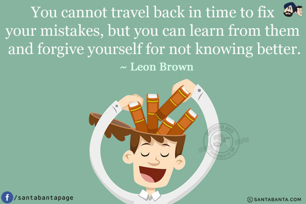 You cannot travel back in time to fix your mistakes, but you can learn from them and forgive yourself for not knowing better.