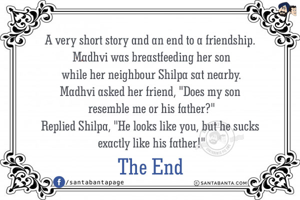 A very short story and an end to a friendship.<br/><br/>

Madhvi was breastfeeding her son while her neighbour  Shilpa sat nearby.<br/>
Madhvi asked her friend, `Does my son resemble me or his father?`<br/>
Replied Shilpa, `He looks like you, but he sucks exactly like his father!`<br/><br/>

The End