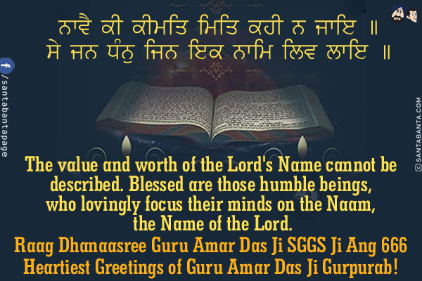 ਨਾਵੈ ਕੀ ਕੀਮਤਿ ਮਿਤਿ ਕਹੀ ਨ ਜਾਇ ॥<br/>
ਸੇ ਜਨ ਧੰਨੁ ਜਿਨ ਇਕ ਨਾਮਿ ਲਿਵ ਲਾਇ ॥<br/><br/>

The value and worth of the Lord's Name cannot be described.<br/>
Blessed are those humble beings, who lovingly focus their minds on the Naam, the Name of the Lord.<br/>
Raag Dhanaasree Guru Amar Das Ji SGGS Ji Ang 666<br/>
Heartiest Greetings of Guru Amar Das Ji Gurpurab!