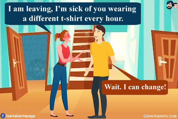 Wife: I am leaving, I'm sick of you wearing a different t-shirt every hour.<br/>
Husband: Wait. I can change!