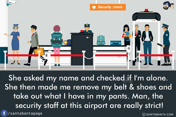 She asked my name and checked if I'm alone. She then made me remove my belt & shoes and take out what I have in my pants.<br/>
Man, the security staff at this airport are really strict!